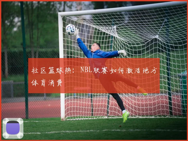 社区篮球热：NBL联赛如何激活地方体育消费