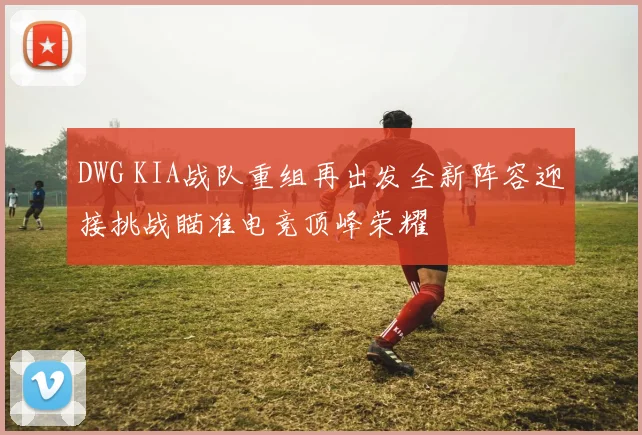 DWG KIA战队重组再出发全新阵容迎接挑战瞄准电竞顶峰荣耀