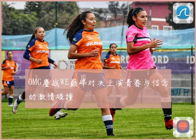 OMG鏖战WE巅峰对决上演青春与信念的激情碰撞