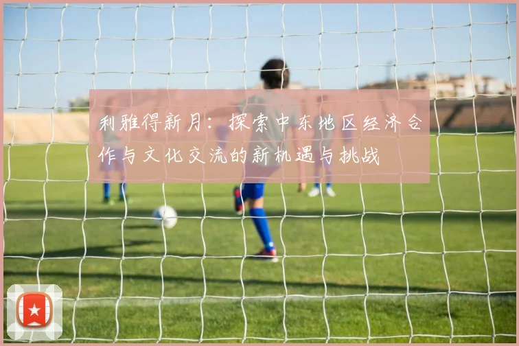 利雅得新月：探索中东地区经济合作与文化交流的新机遇与挑战