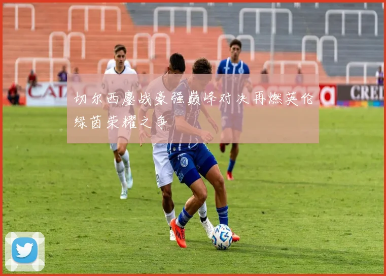 切尔西鏖战豪强巅峰对决再燃英伦绿茵荣耀之争