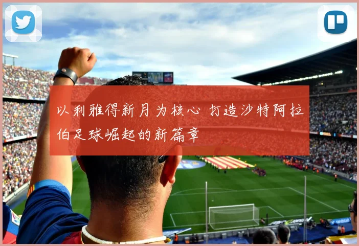 以利雅得新月为核心 打造沙特阿拉伯足球崛起的新篇章